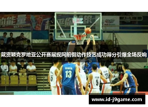 戴资颖克罗地亚公开赛展现网前假动作技艺成功得分引爆全场反响