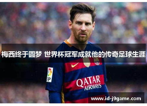 梅西终于圆梦 世界杯冠军成就他的传奇足球生涯